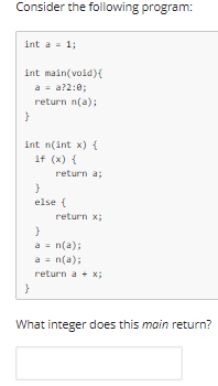 Consider the following program:
int a = 1;
int main(void){
a = a?2:0;
return n(a);
int n(int x) {
if (x) {
return a;
else {
return x;
a = n(a);
a = n(a);
return a + x;
What integer does this main return?
