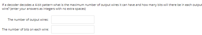 If a decoder decodes a 4-bit pattern what is the maximum number of output wires it can have and how many bits will there be in each output
wire? (enter your answers as integers with no extra spaces)
The number of output wires:
The number of bits on each wire:

