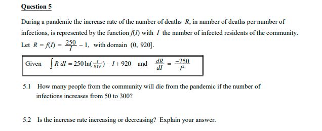 Question 5
During a pandemic the increase rate of the number of deaths R, in number of deaths per number of
infections, is represented by the function (I) with I the number of infected residents of the community.
Let R = f() = 250 – 1, with domain (0, 920].
Given (R dl = 250 In( f5) - 1+920 and dR
-250
5.1 How many people from the community will die from the pandemic if the number of
infections increases from 50 to 300?
5.2 Is the increase rate increasing or decreasing? Explain your answer.
