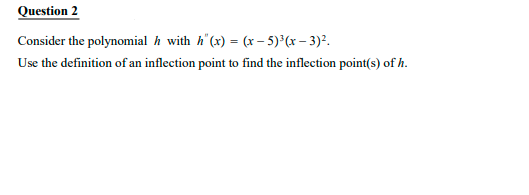 Question 2
Consider the polynomial h with h'(x) = (x – 5)°(x – 3)?.
Use the definition of an inflection point to find the inflection point(s) of h.
