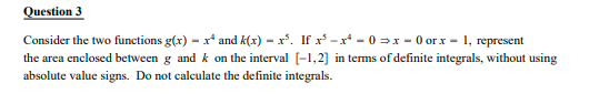 Question 3
Consider the two functions g(x) - r' and k(x) - x. If x -x - 0 =x - 0 or x - 1, represent
the area enclosed between g and k on the interval [-1,2] in terms of definite integrals, without using
absolute value signs. Do not calculate the definite integrals.
