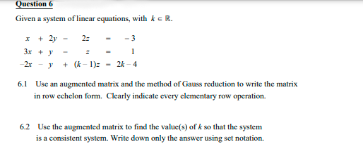 Question 6
Given a system of linear equations, with ke R.
+ 2y
2:
-3
3x + y
-2x - y
+ (k - 1): - 2k - 4
6.1 Use an augmented matrix and the method of Gauss reduction to write the matrix
in row echelon form. Clearly indicate every elementary row operation.
6.2 Use the augmented matrix to find the value(s) of k so that the system
is a consistent system. Write down only the answer using set notation.
