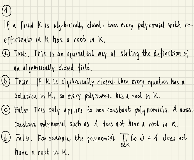 If a field K is algebraically closed, then every polymomiel with co-
efficients in k has a root in K.
© True. This is an equiral ent way of stating the defiaition of
in algebrically closed field,
True. If K is algebraically closed, then every equation has a
solution in K, So every polynomiel haS a root in K.
False. This only applies to non-consbant poly nomiuls. A nonzero
constant polynomiel such as 1 does 2ot hove a root in K.
False, For example, the polymomiel TT k-w) +1 does not
have a root in K,
