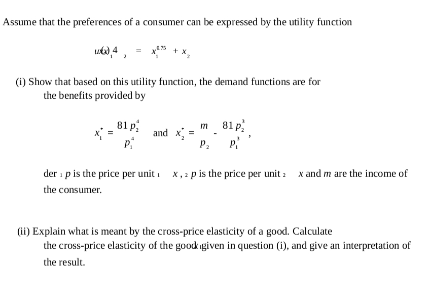 Assume that the preferences of a consumer can be expressed by the utility function
0.75
utx), 4
+ x
(i) Show that based on this utility function, the demand functions are for
the benefits provided by
81 p
x =
4
3
81 р;
т
and x
P2
P
der 1 p is the price per unit 1 x, 2 p is the price per unit 2 x and m are the income of
the consumer.
(ii) Explain what is meant by the cross-price elasticity of a good. Calculate
the cross-price elasticity of the goodigiven in question (i), and give an interpretation of
the result.

