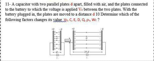 11- A capacitor with two parallel plates d apart, filled with air, and the plates connected
to the battery to which the voltage is applied Vo between the two plates. With the
battery plugged in, the plates are moved to a distance d 10 Determine which of the
following factors changes its value Vo, C, E, D, Q, p, We ?
