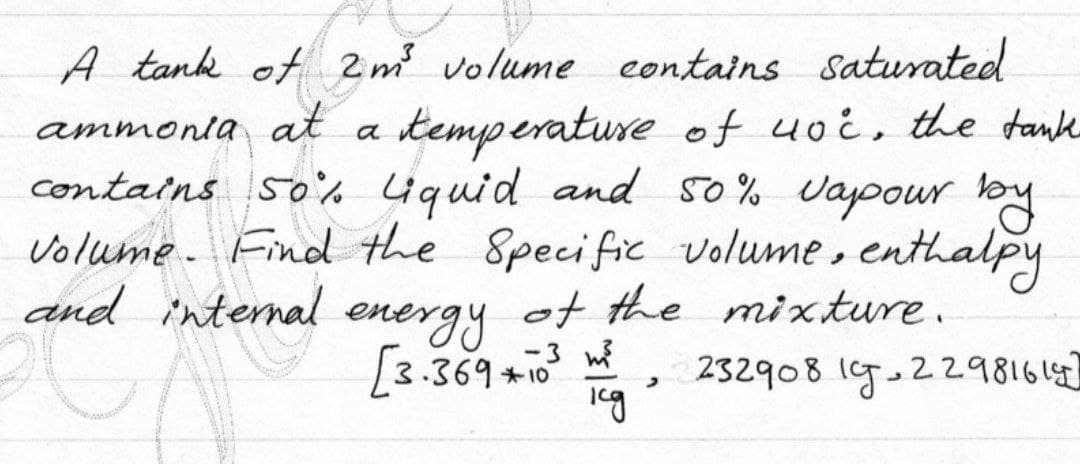 A tank of 2m volume eontains Saturated
ammonla at a temperature of uoi, the tank
contains 50% 4quid and s0% Vapowr by
volume. Find the Specific volume, enthalpy
energy
[3.369 +10
and internal
ot the mixture.
-3 w
232908 l9.2298161
