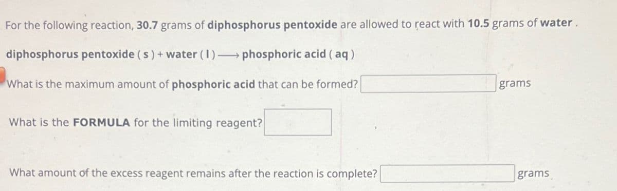 For the following reaction, 30.7 grams of diphosphorus pentoxide are allowed to react with 10.5 grams of water.
diphosphorus pentoxide (s) + water (1)→→→ phosphoric acid (aq)
What is the maximum amount of phosphoric acid that can be formed?
What is the FORMULA for the limiting reagent?
What amount of the excess reagent remains after the reaction is complete?
grams
grams