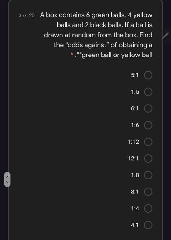 äbäi 20 A box contains 6 green balls, 4 yellow
balls and 2 black balls. If a ball is
drawn at random from the box. Find
the "odds against" of obtaininga
"green ball or yellow ball
5:1
1:5
6:1
1:6
1:12
12:1
1:8
8:1
1:4
4:1
