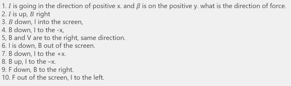 1. I is going in the direction of positive x. and ß is on the positive y. what is the direction of force.
2. I is up, B right
3. B down, I into the screen,
4. B down, I to the -x,
5, B and V are to the right, same direction.
6. I is down, B out of the screen.
7. B down, I to the +x.
8. B up, I to the -x.
9. F down, B to the right.
10. F out of the screen, I to the left.
