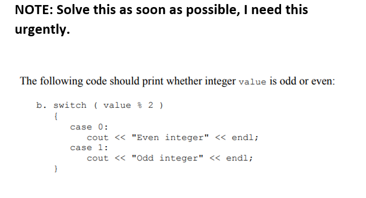 NOTE: Solve this as soon as possible, I need this
urgently.
The following code should print whether integer value is odd or even:
b. switch ( value % 2 )
{
case 0:
cout <« "Even integer" < endl;
case 1:
cout <« "Odd integer" << endl;
}
