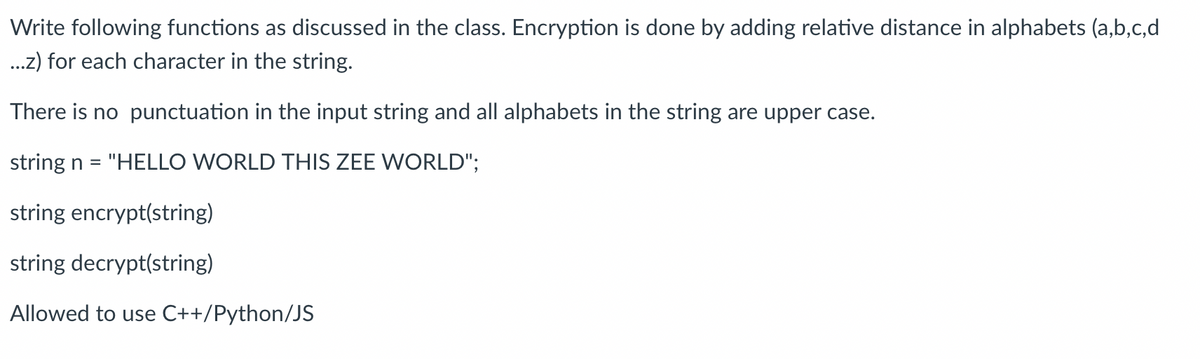 Write following functions as discussed in the class. Encryption is done by adding relative distance in alphabets (a,b,c,d
...z) for each character in the string.
There is no punctuation in the input string and all alphabets in the string are upper case.
string n = "HELLO WORLD THIS ZEE WORLD";
string encrypt(string)
string decrypt(string)
Allowed to use C++/Python/JS