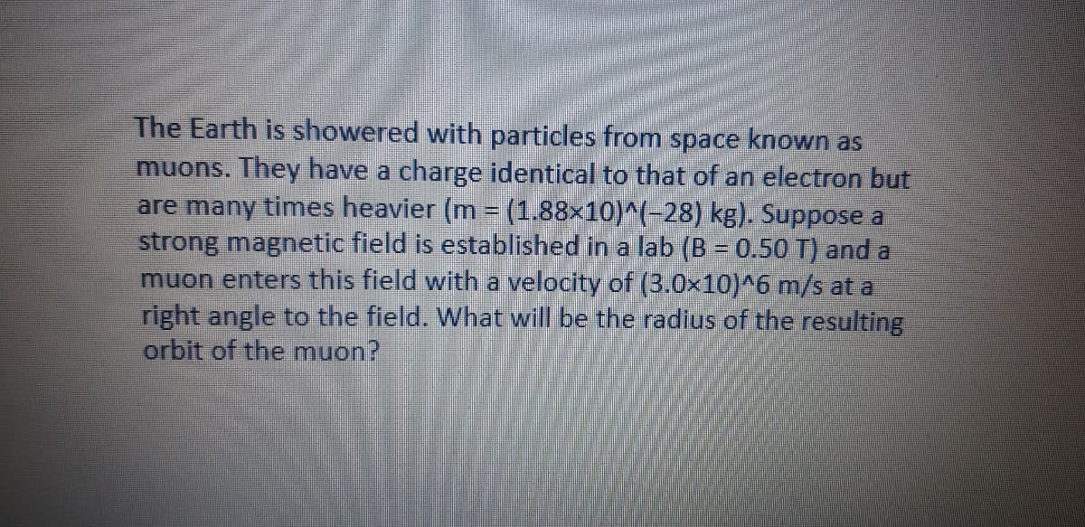 The Earth is showered with particles from space known as
muons. They have a charge identical to that of an electron but
are many times heavier (m = (1.88x10)^(-28) kg). Suppose a
strong magnetic field is established in a lab (B = 0.50 T) and a
muon enters this field with a velocity of (3.0x10)^6 m/s at a
right angle to the field. What will be the radius of the resulting
orbit of the muon?
