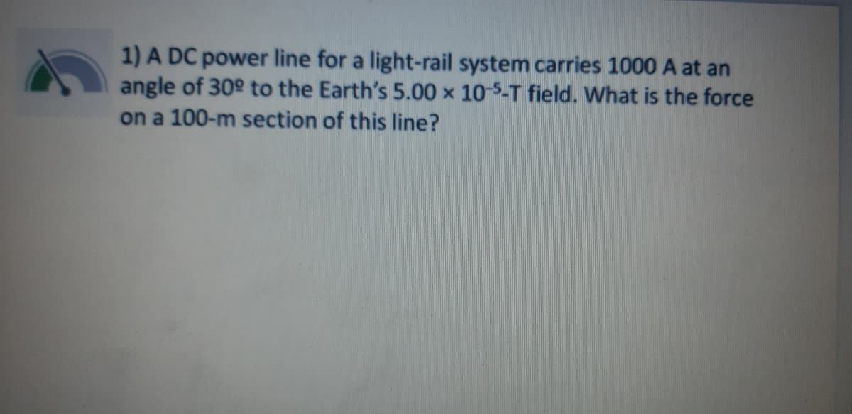 1) A DC power line for a light-rail system carries 1000 A at an
angle of 30° to the Earth's 5.00 × 10-5-T field. What is the force
on a 100-m section of this line?
