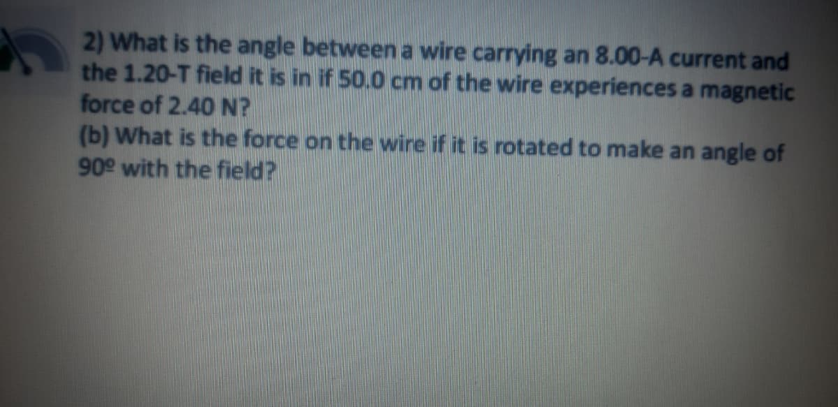 2) What is the angle between a wire carrying an 8.00-A current and
the 1.20-T field it is in if 50.0 cm of the wire experiences a magnetic
force of 2.40 N?
(b) What is the force on the wire if it is rotated to make an angle of
90 with the field?
