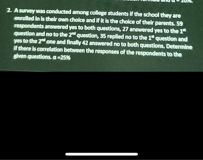 2. Asurvey was conducted among college students if the school they are
enrolled in is their own choice and if it is the choice of their parents. 59
respondents answered yes to both questions, 27 answered yes to the 1t
question and no to the 2nd question, 35 replied no to the 1" question and
yes to the 2nd one and finally 42 answered no to both questions. Determine
if there is correlation between the responses of the respondents to the
given questions, a-25%
