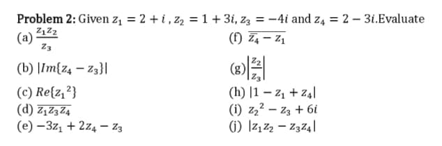 Problem 2: Given z = 2 + i , z2 =1+ 3i, z3 = -4i and z4 = 2 – 31.Evaluate
(f) Z4 – z,
(a)
Z3
(b) |Im{z4 – Z3}|
(c) Re{z,?}
(d) Z,Z3Z4
(e) –3z, + 2z4 – Z3
(h) |1 – z1 + Z4|
(i) z22 – z3 + 6i
1) Iz, z, – Z374|
