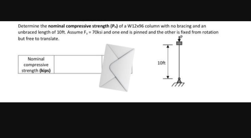 Determine the nominal compressive strength (P.) of a W12x96 column with no bracing and an
unbraced length of 10ft. Assume F, = 70ksi and one end is pinned and the other is fixed from rotation
but free to translate.
Nominal
10ft
compressive
strength (kips)
