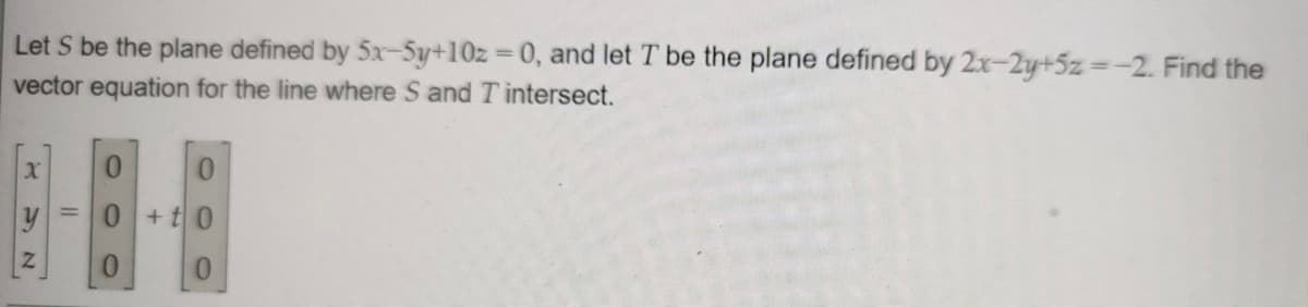 Let S be the plane defined by 5x-Sy+10z 0, and let T be the plane defined by 2x-2y+5z=-2. Find the
vector equation for the line where S and Tintersect.
0.
0.
0 +t0
0.
0.
