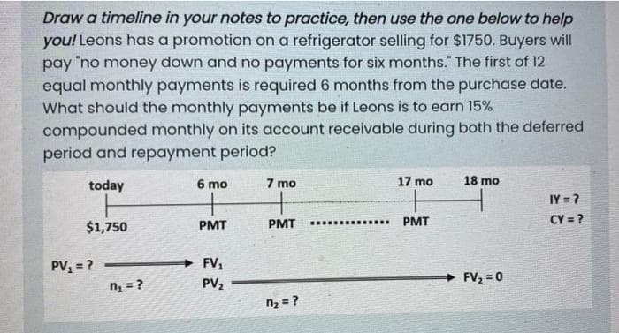 Draw a timeline in your notes to practice, then use the one below to help
you! Leons has a promotion on a refrigerator selling for $1750. Buyers will
pay "no money down and no payments for six months." The first of 12
equal monthly payments is required 6 months from the purchase date.
What should the monthly payments be if Leons is to earn 15%
compounded monthly on its account receivable during both the deferred
period and repayment period?
today
6 mo
7 mo
17 mo
18 mo
IY = ?
$1,750
PMT
PMT
PMT
CY = ?
PV = ?
FV1
FV, = 0
nį = ?
PV2
n2 = ?
