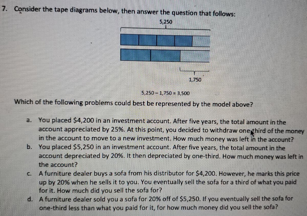 7. Consider the tape diagrams below, then answer the question that follows:
5,250
1,750
5,250 1,750 = 3,500
Which of the following problems could best be represented by the model above?
You placed $4,200 in an investment account. After five years, the total amount in the
account appreciated by 25%. At this point, you decided to withdraw onethird of the money
in the account to move to a new investment. How much money was left in the account?
b. You placed $5,250 in an investment account. After five years, the total amount in the
account depreciated by 20%. It then depreciated by one-third. How much money was left in
a.
the account?
A furniture dealer buys a sofa from his distributor for $4,200. However, he marks this price
up by 20% when he sells it to you. You eventually sell the sofa for a third of what you paid
for it. How much did you sell the sofa for?
d. A furniture dealer sold you a sofa for 20% off of $5,250. If you eventually sell the sofa for
one-third less than what you paid for it, for how much money did you sell the sofa?
C.
