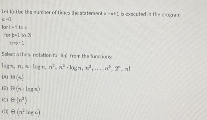 Let f(n) be the number of times the statement x:=x+1 is executed in the program
x:=0
for i:-1 to n
for j:-1 to 2i
X:=x+1
Select a theta notation for f(n) from the functions:
log n, n, n· log n, n², n2 . log n, n°,...,n*, 2", n!
(A) O (n)
(B) e (n log n)
(C) e (n²)
(D) e (n² log n)
