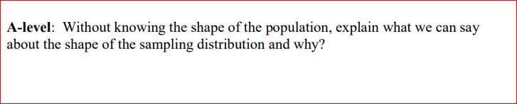 A-level: Without knowing the shape of the population, explain what we can say
about the shape of the sampling distribution and why?
