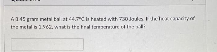 A 8.45 gram metal ball at 44.7°C is heated with 730 Joules. If the heat capacity of
the metal is 1.962, what is the final temperature of the ball?
