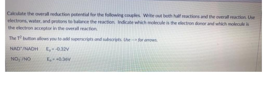 Calculate the overall reduction potential for the following couples. Write out both half reactions and the overall reaction. Use
electrons, water, and protons to balance the reaction. Indicate which molecule is the electron donor and which molecule is
the electron acceptor in the overall reaction.
The T button allows you to add superscripts and subscripts. Use --> for arrows.
NAD'/NADH
E. -0.32V
NO2/NO
E +0.36V
