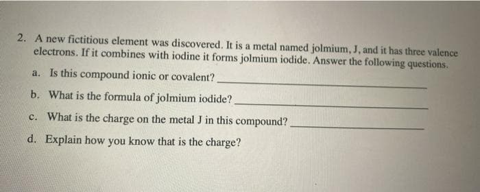 2. A new fictitious element was discovered. It is a metal named jolmium, J, and it has three valence
electrons. If it combines with iodine it forms jolmium iodide. Answer the following questions.
a. Is this compound ionic or covalent?
b. What is the formula of jolmium iodide?
c. What is the charge on the metal J in this compound?
d. Explain how you know that is the charge?

