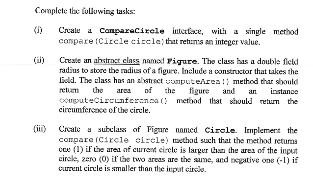 Complete the following tasks:
(i)
Create a CompareCircle interface, with a single method
compare (Circle circle)that returns an integer value.
Create an abstract class named Figure. The class has a double field
radius to store the radius of a figure. Include a constructor that takes the
field. The class has an abstract computeArea () method that should
of the
(ii)
figure
computeCircumference () method that should return the
return
the
area
and
an
instance
circumference of the circle.
(iii)
Create a subclass of Figure named Circle. Implement the
compare (Circle circle) method such that the method returns
one (1) if the area of current circle is larger than the area of the input
circle, zero (0) if the two areas are the same, and negative one (-1) if
current circle is smaller than the input circle.
