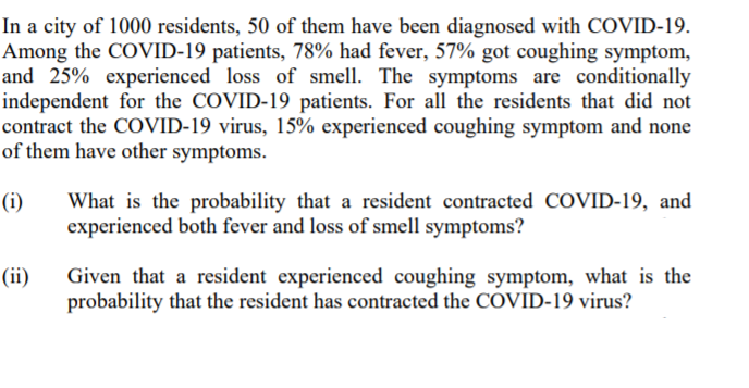 In a city of 1000 residents, 50 of them have been diagnosed with COVID-19.
Among the COVID-19 patients, 78% had fever, 57% got coughing symptom,
and 25% experienced loss of smell. The symptoms are conditionally
independent for the COVID-19 patients. For all the residents that did not
contract the COVID-19 virus, 15% experienced coughing symptom and none
of them have other symptoms.
(i)
What is the probability that a resident contracted COVID-19, and
experienced both fever and loss of smell symptoms?
Given that a resident experienced coughing symptom, what is the
probability that the resident has contracted the COVID-19 virus?
(ii)
