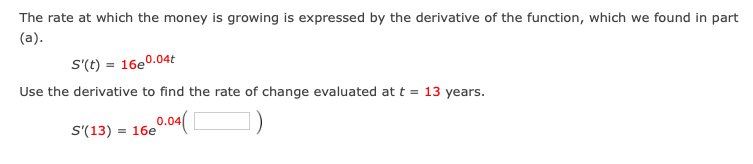 The rate at which the money is growing is expressed by the derivative of the function, which we found in part
(a).
S'(t) = 16e0.04t
Use the derivative to find the rate of change evaluated at t = 13 years.
0.04
= 16e
S'(13)
