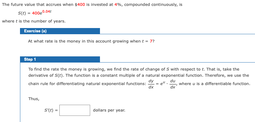 The future value that accrues when $400 is invested at 4%, compounded continuously, is
S(t) = 400eº
0.04t
where t is the number of years.
Exercise (a)
At what rate is the money in this account growing when t = 7?
Step 1
To find the rate the money is growing, we find the rate of change of S with respect to t. That is, take the
derivative of S(t). The function is a constant multiple of a natural exponential function. Therefore, we use the
dy
chain rule for differentiating natural exponential functions:
du
where u is a differentiable function.
dx
eu.
xp
Thus,
S'(t):
dollars per year.
