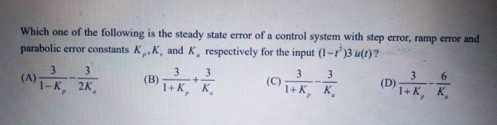 Which one of the following is the steady state error of a control system with step error, ramp error and
parabolic error constants K,K, and K, respectively for the input (1-r)3 u(t)?
6.
3
(C)
1+к, к.
3
3
3
(A)
1-K,
3
(B)
1+K,
(D)
1+ K K
2K
K
