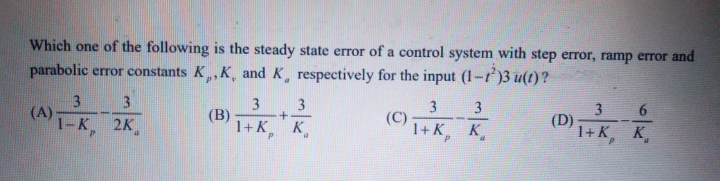 Which one of the following is the steady state error of a control system with step error, ramp error and
parabolic error constants K,,K, and K, respectively for the input (1-r)3 u(t)?
3
(A)
1-к. 2к,
3
3
(В)
1+K, K
3.
3
(C)
1+к, к.
3
3
(D)
1+K, K
6.
