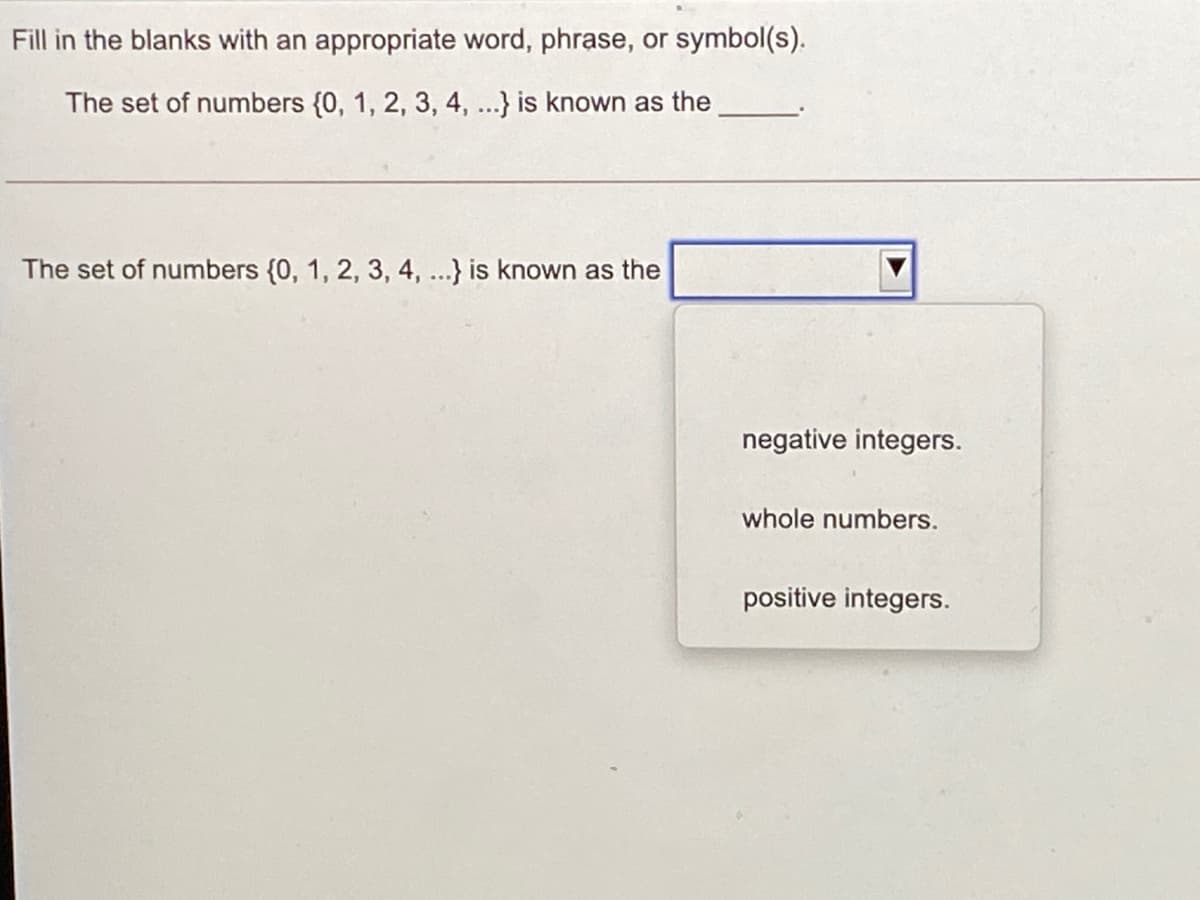Fill in the blanks with an appropriate word, phrase, or symbol(s).
The set of numbers {0, 1, 2, 3, 4, ...} is known as the
The set of numbers {0, 1, 2, 3, 4, ...} is known as the
negative integers.
whole numbers.
positive integers.
