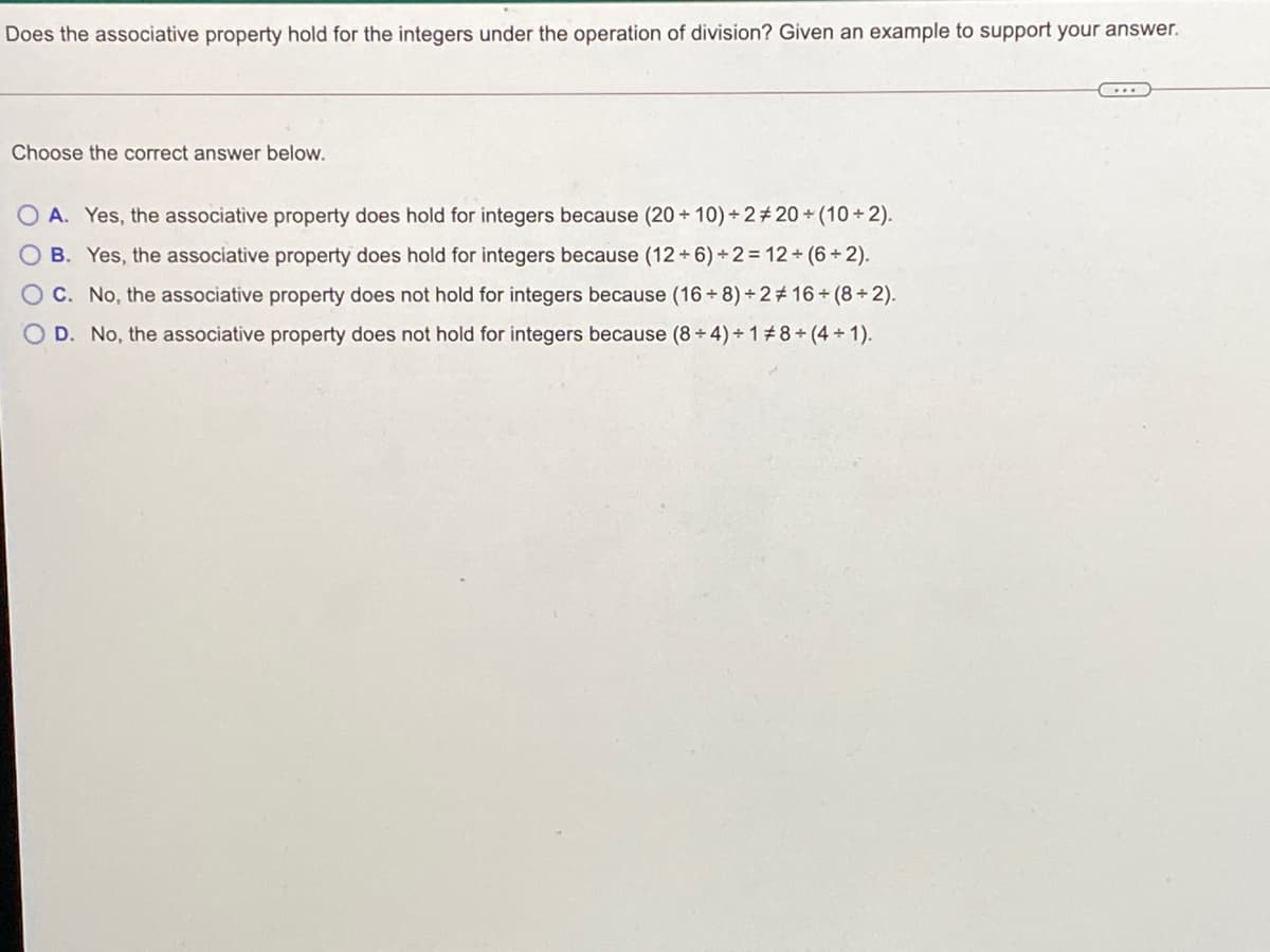 Does the associative property hold for the integers under the operation of division? Given an example to support your answer.
Choose the correct answer below.
O A. Yes, the associative property does hold for integers because (20 + 10) +2# 20 + (10 + 2).
B. Yes, the associative property does hold for integers because (12 +6) +2= 12+ (6+2).
OC. No, the associative property does not hold for integers because (16 + 8) + 2# 16 + (8+ 2).
O D. No, the associative property does not hold for integers because (8+ 4)+ 18+ (4 + 1).
