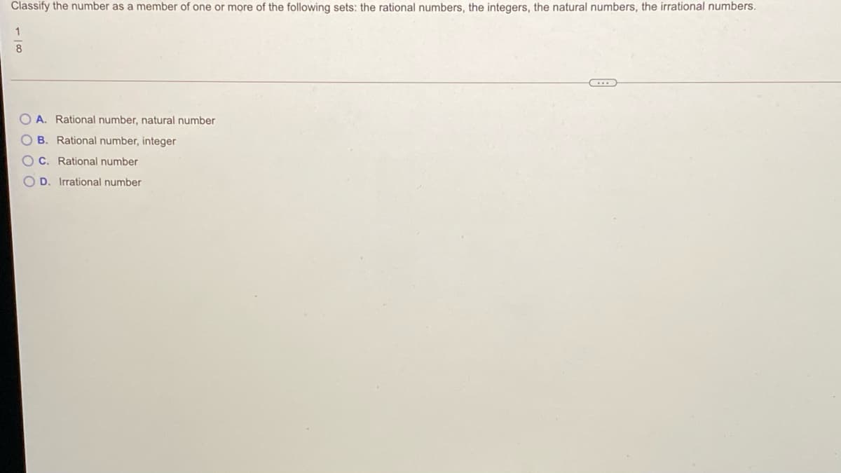 Classify the number as a member of one or more of the following sets: the rational numbers, the integers, the natural numbers, the irrational numbers.
8
O A. Rational number, natural number
O B. Rational number, integer
O C. Rational number
D. Irrational number
