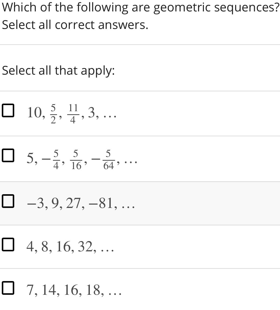 Which of the following are geometric sequences?
Select all correct answers.
Select all that apply:
5
11
10, 2
3, ...
O
O 5,-, 음-.
4' 16'
64
O -3, 9, 27, -81, ...
O 4, 8, 16, 32, ...
O 7, 14, 16, 18, ...
