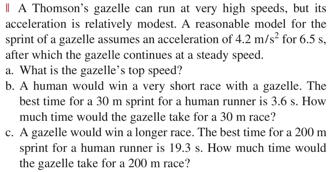 | A Thomson's gazelle can run at very high speeds, but its
acceleration is relatively modest. A reasonable model for the
sprint of a gazelle assumes an acceleration of 4.2 m/s² for 6.5 s,
after which the gazelle continues at a steady speed.
a. What is the gazelle's top speed?
b. A human would win a very short race with a gazelle. The
best time for a 30 m sprint for a human runner is 3.6 s. How
much time would the gazelle take for a 30 m race?
c. A gazelle would win a longer race. The best time for a 200 m
sprint for a human runner is 19.3 s. How much time would
the gazelle take for a 200 m race?
