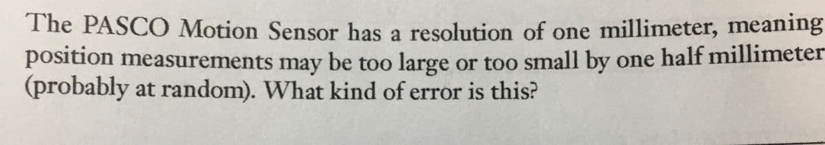 The PASCO Motion Sensor has a resolution of one millimeter, meaning
position measurements may be too large or too small by one half millimeter
(probably at random). What kind of error is this?

