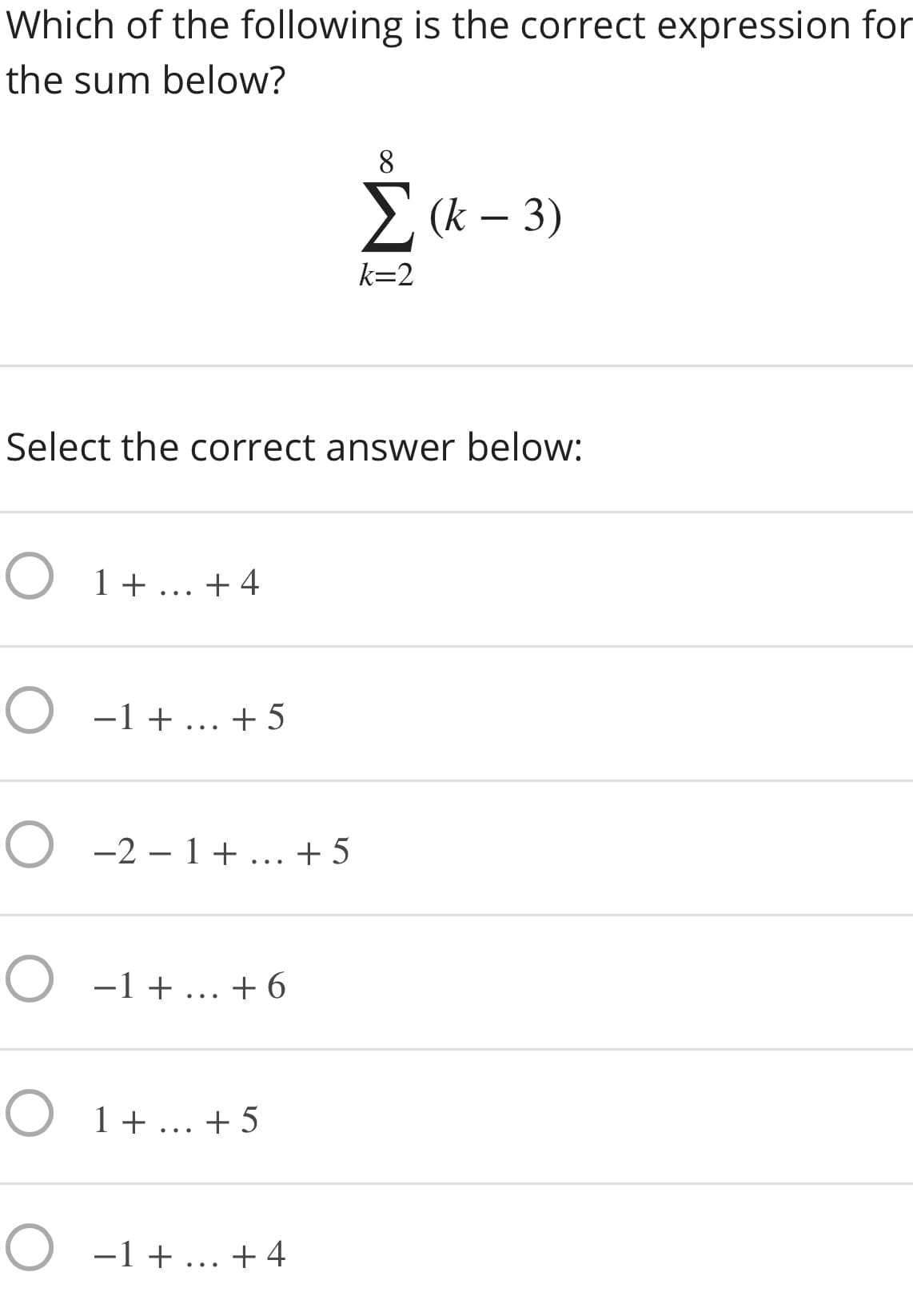 Which of the following is the correct expression for
the sum below?
8.
E (k – 3)
k=2
Select the correct answer below:
O 1+... +4
O -1 + ... +5
O -2 – 1 + ... + 5
O -1 + ... +6
O 1+ ... + 5
O -1 + ... + 4
