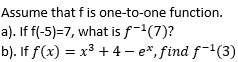 Assume that f is one-to-one function.
a). If f(-5)=7, what is f-(7)?
b). If f(x) = x³ + 4 - e*, find f-1(3)
