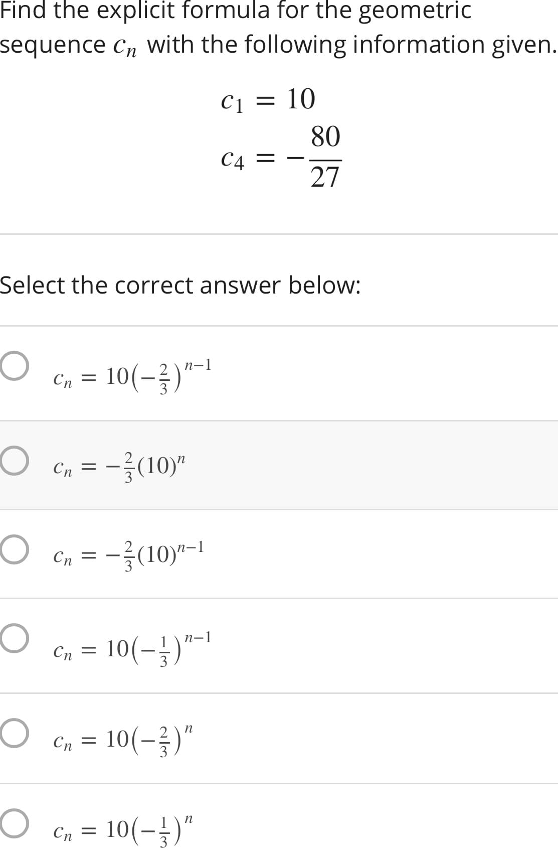 Find the explicit formula for the geometric
sequence C, With the following information given.
C1
10
80
C4
27
Select the correct answer below:
(-금)"-1
Cn = 10
Cn = -(10)"
-3(10)*-1
Cn =
п-1
Cn = 10(-})"-1
Cn = 10(-)"
Cn = 10(-})"
Сп
