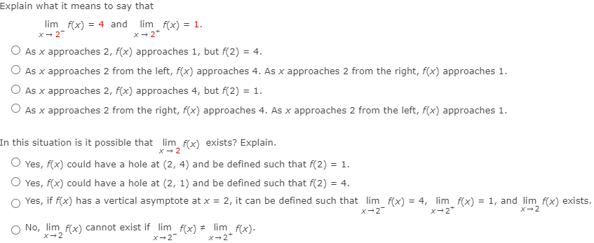 Explain what it means to say that
lim f(x)
= 4 and
lim f(x) = 1.
X- 2
x- 2*
O As x approaches 2, f(x) approaches 1, but f(2) = 4.
%3D
O As x approaches 2 from the left, f(x) approaches 4. As x approaches 2 from the right, f(x) approaches 1.
O As x approaches 2, f(x) approaches 4, but f(2) = 1.
O As x approaches 2 from the right, f(x) approaches 4. As x approaches 2 from the left, f(x) approaches 1.
In this situation is it possible that lim f(x) exists? Explain.
x- 2
O Yes, f(x) could have a hole at (2, 4) and be defined such that f(2) = 1.
O Yes, f(x) could have a hole at (2, 1) and be defined such that f(2) = 4.
O Yes, if f(x) has a vertical asymptote at x = 2, it can be defined such that lim f(x) = 4, lim f(x) = 1, and lim f(x) exists.
%3D
x-2
x-2"
X-2
O No, lim f(x) cannot exist if lim f(x) * lim f(x).
X-2+
X-2
X-2
