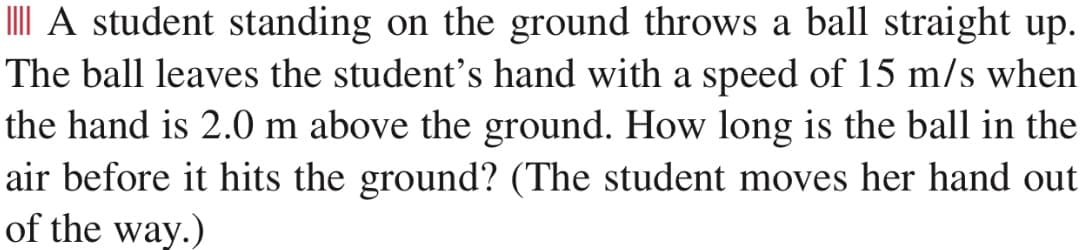I A student standing on the ground throws a ball straight up.
The ball leaves the student's hand with a speed of 15 m/s when
the hand is 2.0 m above the ground. How long is the ball in the
air before it hits the ground? (The student moves her hand out
of the way.)
