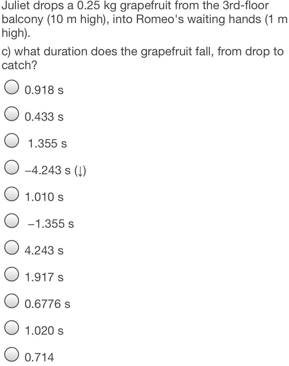 Juliet drops a 0.25 kg grapefruit from the 3rd-floor
balcony (10 m high), into Romeo's waiting hands (1 m
high).
c) what duration does the grapefruit fall, from drop to
catch?
0.918 s
0.433 s
O 1.355 s
-4.243 s (1)
O 1.010 s
-1.355 s
O 4.243 s
1.917 s
O 0.6776 s
1.020 s
O 0.714
