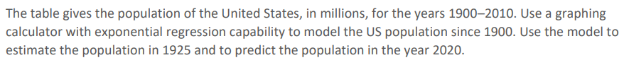 The table gives the population of the United States, in millions, for the years 1900–2010. Use a graphing
calculator with exponential regression capability to model the US population since 1900. Use the model to
estimate the population in 1925 and to predict the population in the year 2020.
