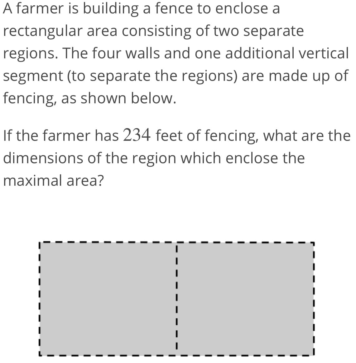 A farmer is building a fence to enclose a
rectangular area consisting of two separate
regions. The four walls and one additional vertical
segment (to separate the regions) are made up of
fencing, as shown below.
If the farmer has 234 feet of fencing, what are the
dimensions of the region which enclose the
maximal area?
