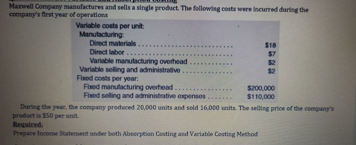 Maxwell Company manufactures and sells a single product. The following costs were incurred during the
company's first year of operations
Variable costs per unit:
Manufacturing:
Direct materials....
Direct labor
Variable manufacturing overhead
Variable selling and administrative .....
Fixed costs per year:
Fixed manufacturing overhead.
Fixed selling and administrative expenses
***********
IME
$18
$7
$2
$2
$200,000
$110,000
During the year, the company produced 20,000 units and sold 16,000 units. The selling price of the company's
product is $50 per unit.
Required:
Prepare Income Statement under both Absorption Costing and Variable Costing Method